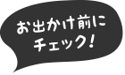 お出かけ前にチェック！